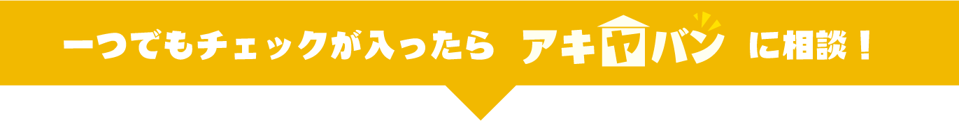 一つでもチェックが入ったらアキヤバンに相談！