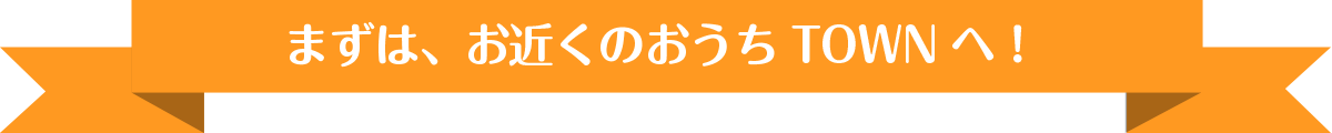 まずは、お近くのおうちTOWNへ！