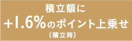 積立額に+1.6%のポイント上乗せ（積立時）