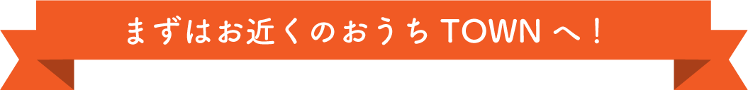 まずは、お近くのおうちTOWNへ！